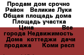 Продам дом срочно › Район ­ Великие Луки › Общая площадь дома ­ 48 › Площадь участка ­ 1 700 › Цена ­ 150 000 - Все города Недвижимость » Дома, коттеджи, дачи продажа   . Коми респ.